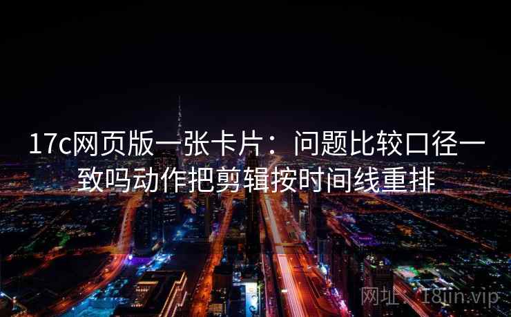 17c网页版一张卡片：问题比较口径一致吗动作把剪辑按时间线重排