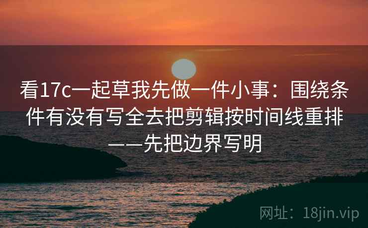 看17c一起草我先做一件小事：围绕条件有没有写全去把剪辑按时间线重排——先把边界写明