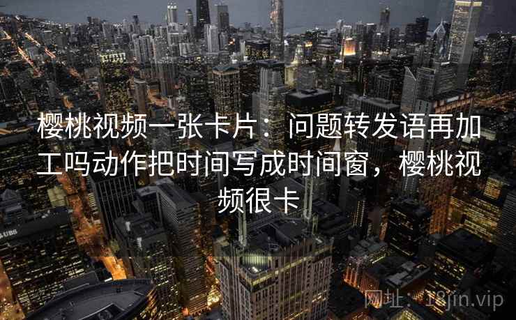 樱桃视频一张卡片：问题转发语再加工吗动作把时间写成时间窗，樱桃视频很卡