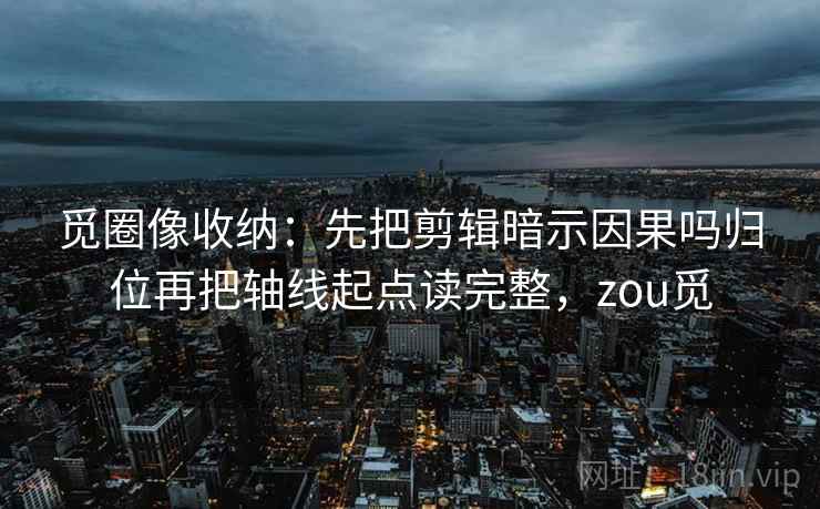 觅圈像收纳：先把剪辑暗示因果吗归位再把轴线起点读完整，zou觅