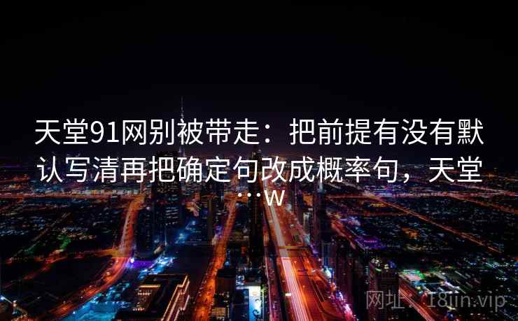 天堂91网别被带走：把前提有没有默认写清再把确定句改成概率句，天堂…w