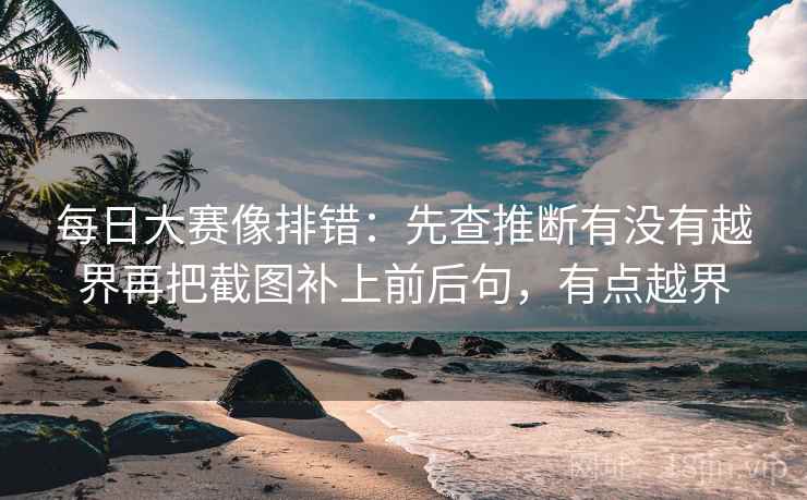 每日大赛像排错：先查推断有没有越界再把截图补上前后句，有点越界