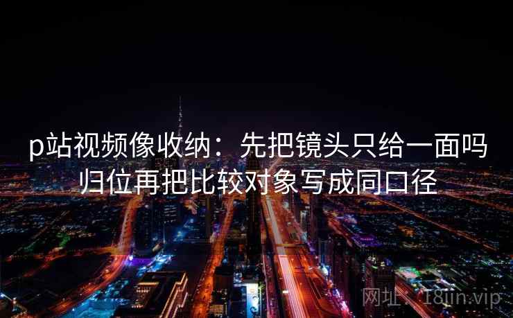 p站视频像收纳：先把镜头只给一面吗归位再把比较对象写成同口径