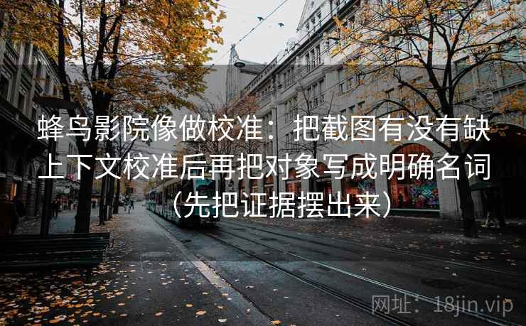 蜂鸟影院像做校准：把截图有没有缺上下文校准后再把对象写成明确名词（先把证据摆出来）