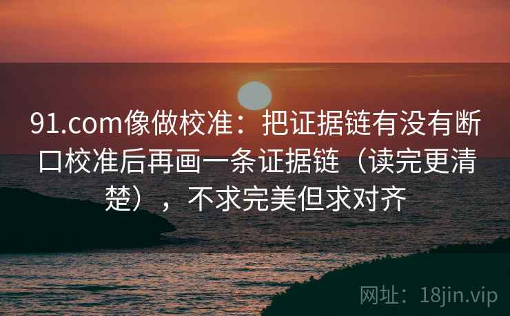 91.com像做校准：把证据链有没有断口校准后再画一条证据链（读完更清楚），不求完美但求对齐