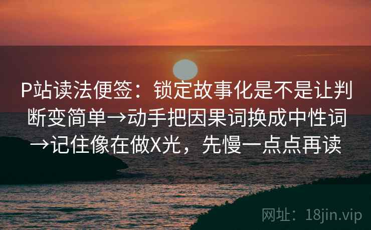 P站读法便签：锁定故事化是不是让判断变简单→动手把因果词换成中性词→记住像在做X光，先慢一点点再读