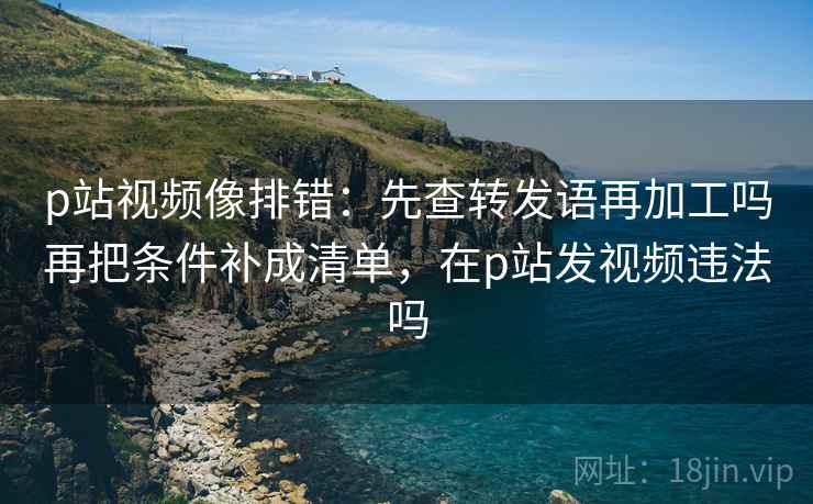 p站视频像排错：先查转发语再加工吗再把条件补成清单，在p站发视频违法吗