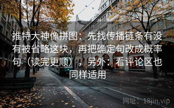 推特大神像拼图:先找传播链条有没有被省略这块,再把确定句改成概率句(读完更顺),另外:看评论区也同样适用 推特大神像拼图:先找传播链条有没有被省略这块,再把确定句改成概率句(读完更顺),另外:看评论区也同样适用