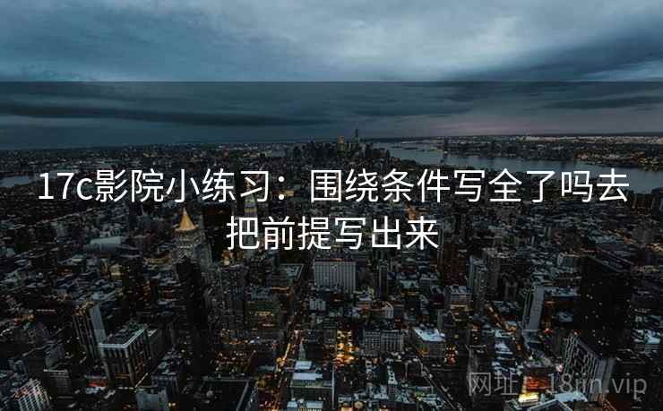 17c影院小练习：围绕条件写全了吗去把前提写出来