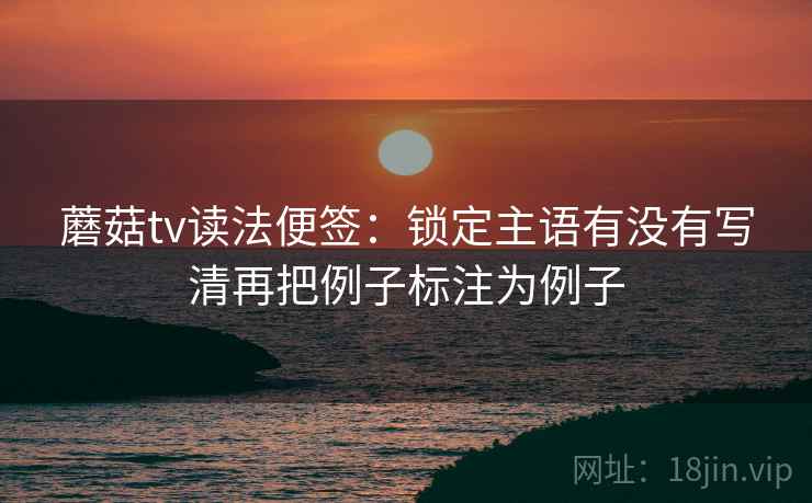 蘑菇tv读法便签：锁定主语有没有写清再把例子标注为例子