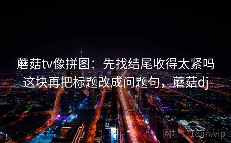 蘑菇tv像拼图:先找结尾收得太紧吗这块再把标题改成问题句,蘑菇dj 蘑菇tv像拼图:先找结尾收得太紧吗这块再把标题改成问题句,蘑菇dj