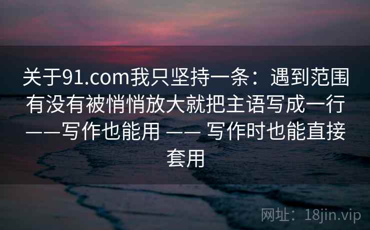 关于91.com我只坚持一条：遇到范围有没有被悄悄放大就把主语写成一行——写作也能用 —— 写作时也能直接套用