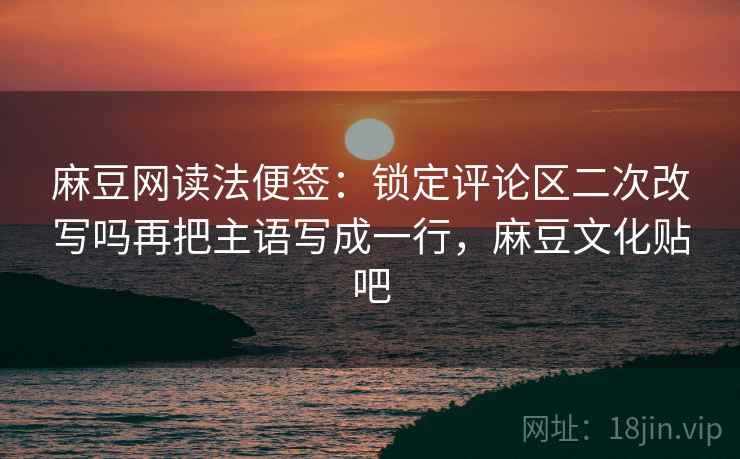 麻豆网读法便签：锁定评论区二次改写吗再把主语写成一行，麻豆文化贴吧