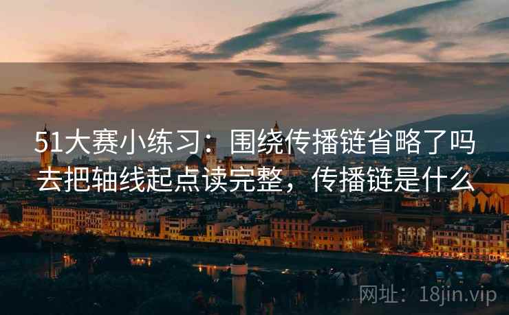 51大赛小练习:围绕传播链省略了吗去把轴线起点读完整,传播链是什么 51大赛小练习:围绕传播链省略了吗去把轴线起点读完整,传播链是什么