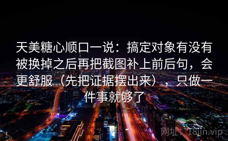 天美糖心顺口一说：搞定对象有没有被换掉之后再把截图补上前后句，会更舒服（先把证据摆出来），只做一件事就够了