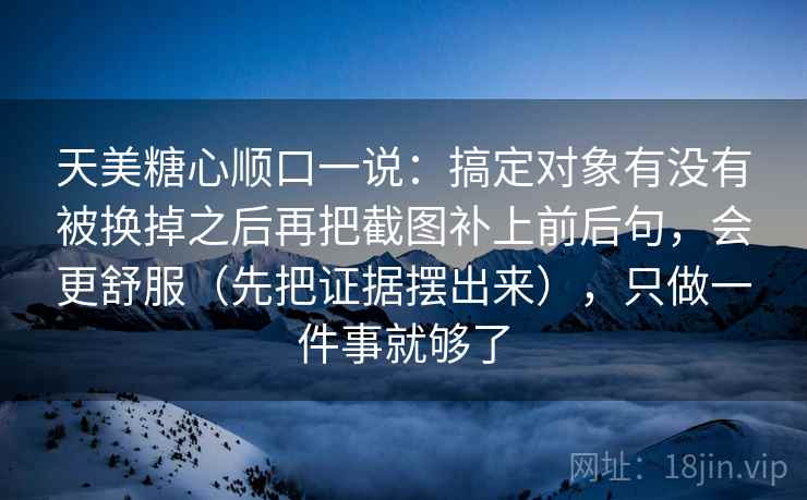 天美糖心顺口一说：搞定对象有没有被换掉之后再把截图补上前后句，会更舒服（先把证据摆出来），只做一件事就够了