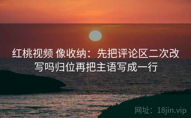 红桃视频 像收纳：先把评论区二次改写吗归位再把主语写成一行