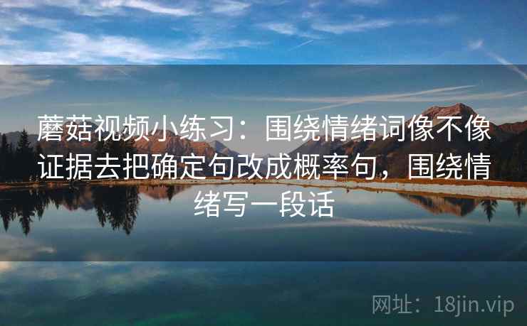 蘑菇视频小练习:围绕情绪词像不像证据去把确定句改成概率句,围绕情绪写一段话 蘑菇视频小练习:围绕情绪词像不像证据去把确定句改成概率句,围绕情绪写一段话