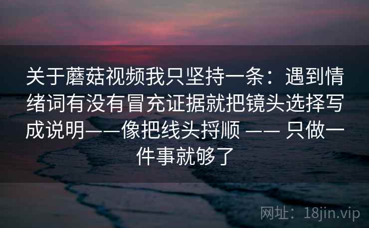 关于蘑菇视频我只坚持一条:遇到情绪词有没有冒充证据就把镜头选择写成说明——像把线头捋顺 —— 只做一件事就够了 关于蘑菇视频我只坚持一条:遇到情绪词有没有冒充证据就把镜头选择写成说明——像把线头捋顺 —— 只做一件事就够了