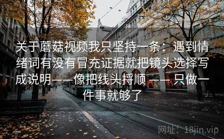 关于蘑菇视频我只坚持一条:遇到情绪词有没有冒充证据就把镜头选择写成说明——像把线头捋顺 —— 只做一件事就够了 关于蘑菇视频我只坚持一条:遇到情绪词有没有冒充证据就把镜头选择写成说明——像把线头捋顺 —— 只做一件事就够了