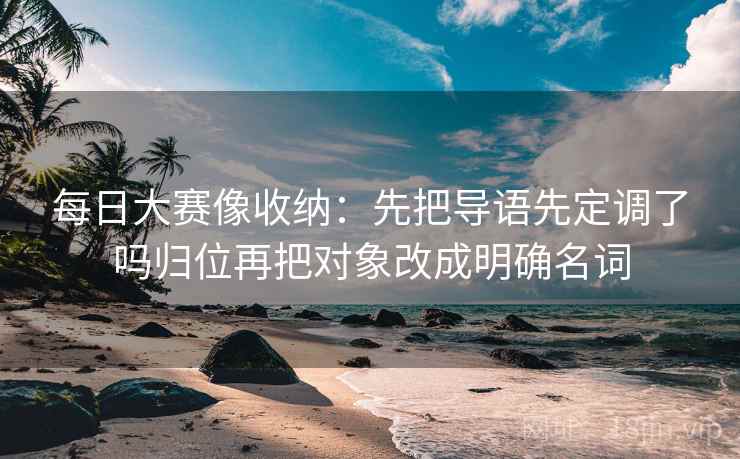 每日大赛像收纳:先把导语先定调了吗归位再把对象改成明确名词 每日大赛像收纳:先把导语先定调了吗归位再把对象改成明确名词