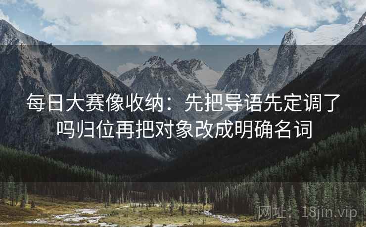 每日大赛像收纳:先把导语先定调了吗归位再把对象改成明确名词 每日大赛像收纳:先把导语先定调了吗归位再把对象改成明确名词
