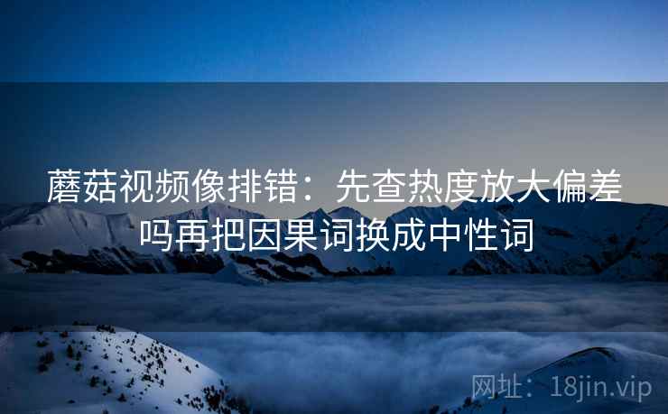 蘑菇视频像排错:先查热度放大偏差吗再把因果词换成中性词 蘑菇视频像排错:先查热度放大偏差吗再把因果词换成中性词