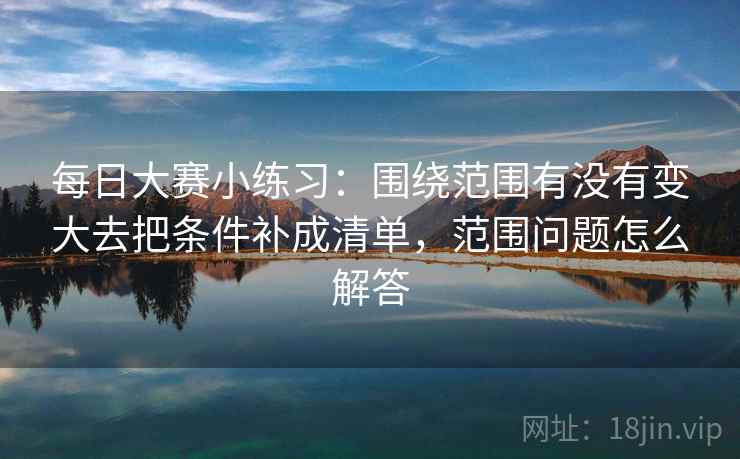 每日大赛小练习:围绕范围有没有变大去把条件补成清单,范围问题怎么解答 每日大赛小练习:围绕范围有没有变大去把条件补成清单,范围问题怎么解答