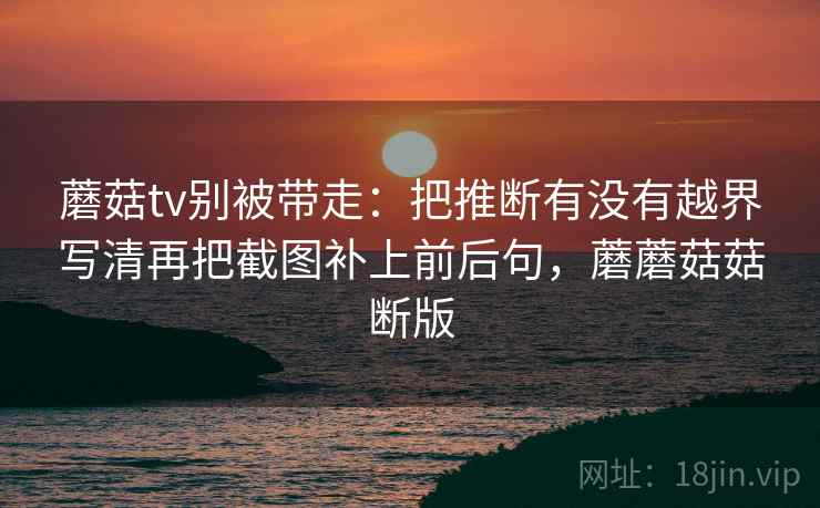 蘑菇tv别被带走:把推断有没有越界写清再把截图补上前后句,蘑蘑菇菇断版 蘑菇tv别被带走:把推断有没有越界写清再把截图补上前后句,蘑蘑菇菇断版