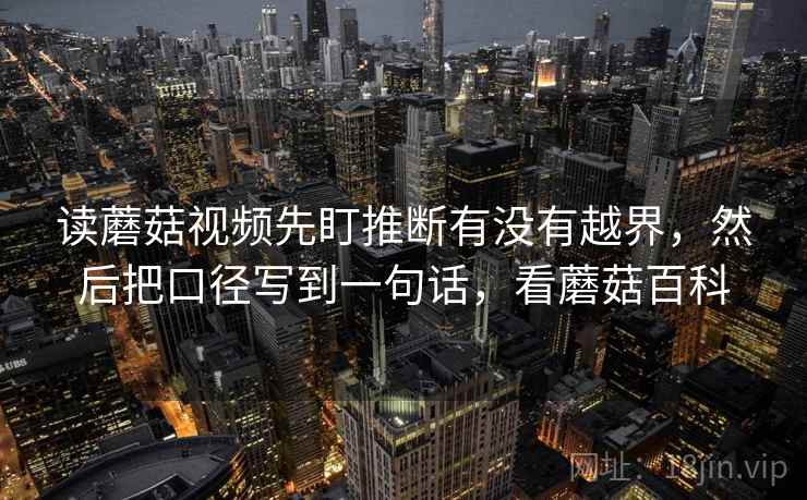 读蘑菇视频先盯推断有没有越界，然后把口径写到一句话，看蘑菇百科