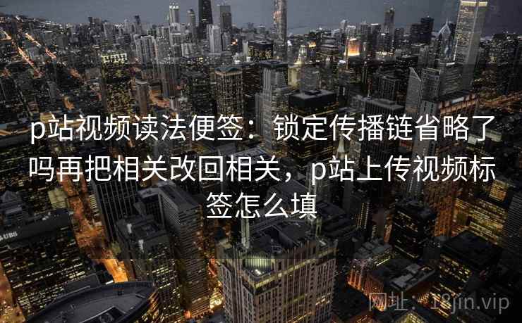 p站视频读法便签：锁定传播链省略了吗再把相关改回相关，p站上传视频标签怎么填