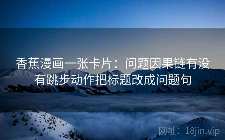香蕉漫画一张卡片：问题因果链有没有跳步动作把标题改成问题句
