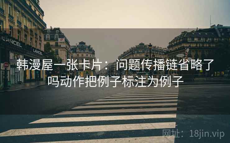 韩漫屋一张卡片:问题传播链省略了吗动作把例子标注为例子 韩漫屋一张卡片:问题传播链省略了吗动作把例子标注为例子