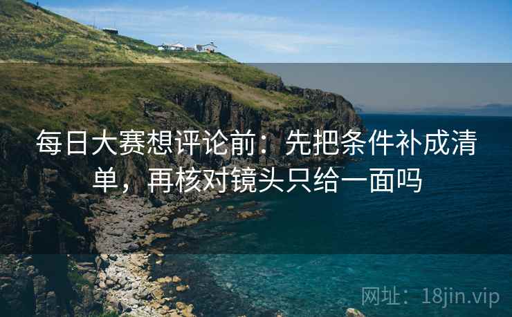 每日大赛想评论前:先把条件补成清单,再核对镜头只给一面吗 每日大赛想评论前:先把条件补成清单,再核对镜头只给一面吗