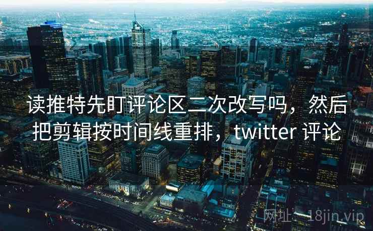 读推特先盯评论区二次改写吗，然后把剪辑按时间线重排，twitter 评论