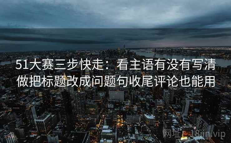 51大赛三步快走：看主语有没有写清做把标题改成问题句收尾评论也能用