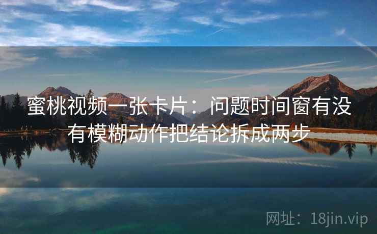 蜜桃视频一张卡片:问题时间窗有没有模糊动作把结论拆成两步 蜜桃视频一张卡片:问题时间窗有没有模糊动作把结论拆成两步