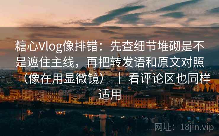糖心Vlog像排错：先查细节堆砌是不是遮住主线，再把转发语和原文对照（像在用显微镜） ｜ 看评论区也同样适用