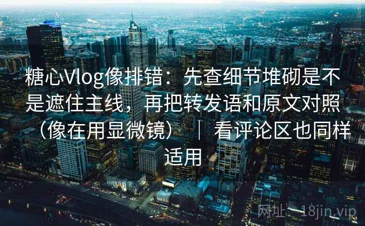 糖心Vlog像排错：先查细节堆砌是不是遮住主线，再把转发语和原文对照（像在用显微镜） ｜ 看评论区也同样适用