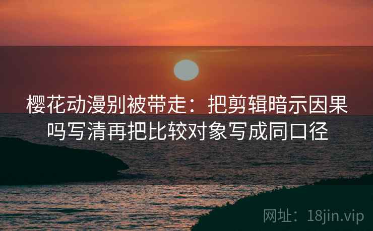 樱花动漫别被带走：把剪辑暗示因果吗写清再把比较对象写成同口径